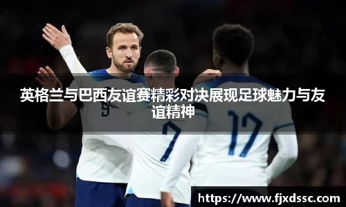 英格兰与巴西友谊赛精彩对决展现足球魅力与友谊精神
